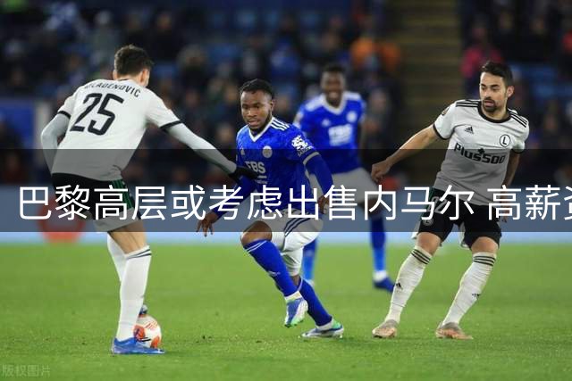 巴黎高层或考虑出售内马尔 高薪资成转会阻碍
