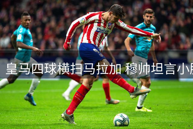 皇马四球横扫马拉加 穆帅坦言小胜同样值得欣喜
