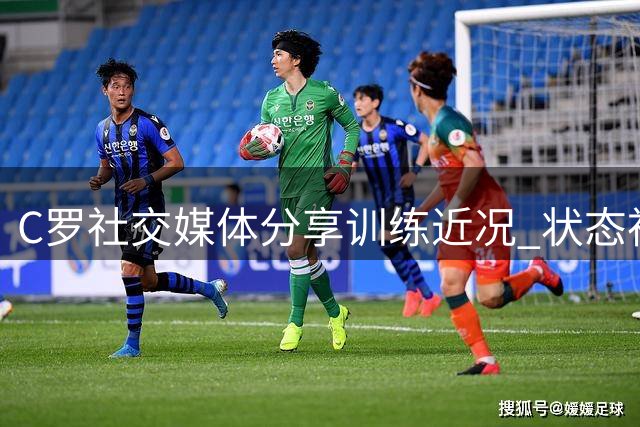 C罗社交媒体分享训练近况 状态神采奕奕