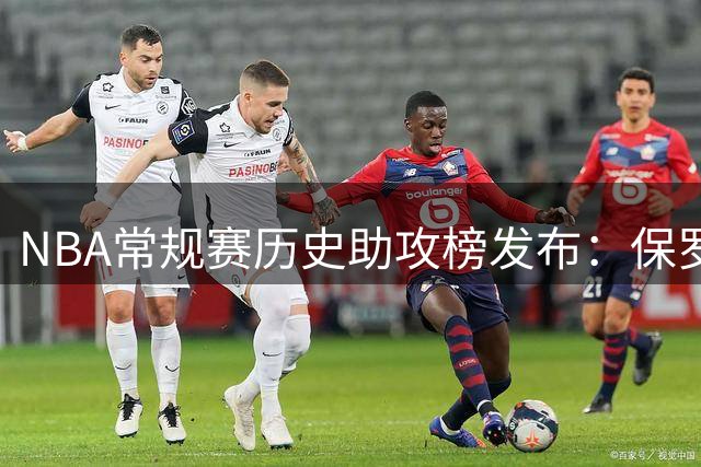 NBA常规赛历史助攻榜发布：保罗熬退役才第二 詹姆斯跨界羞辱了谁