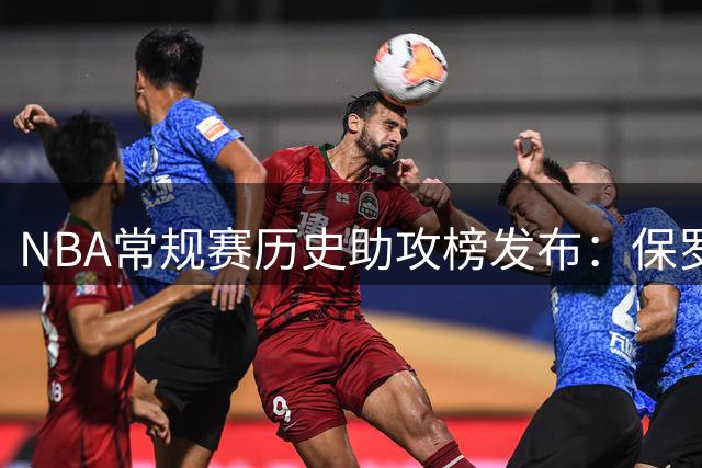 NBA常规赛历史助攻榜发布：保罗熬退役才第二 詹姆斯跨界羞辱了谁